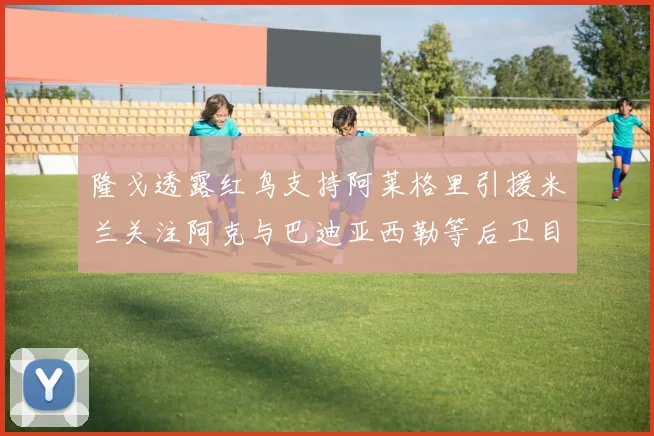 隆戈透露红鸟支持阿莱格里引援米兰关注阿克与巴迪亚西勒等后卫目标
