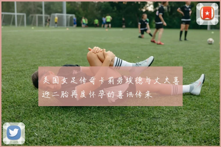美国女足传奇卡莉劳埃德与丈夫喜迎二胎再度怀孕的喜讯传来