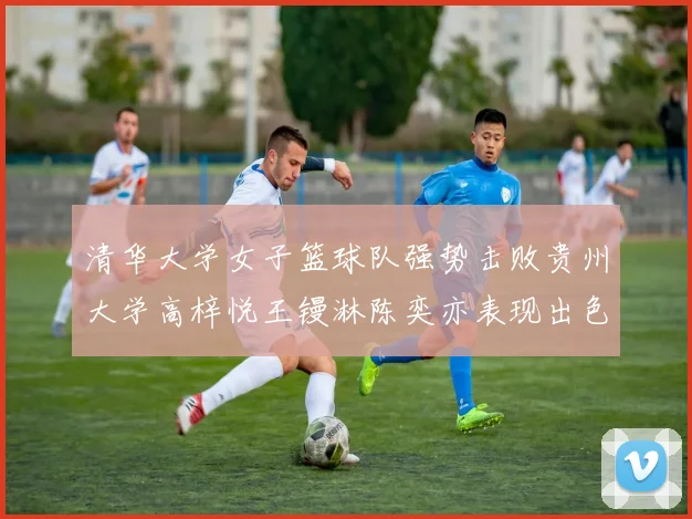 清华大学女子篮球队强势击败贵州大学高梓悦王镘淋陈奕亦表现出色贡献显著