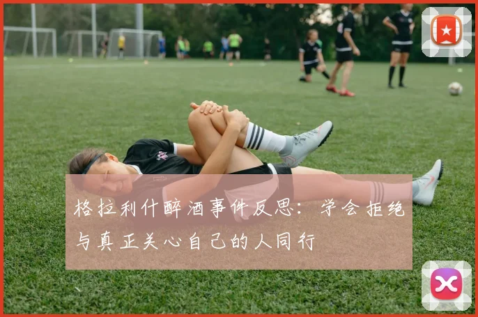 格拉利什醉酒事件反思：学会拒绝与真正关心自己的人同行