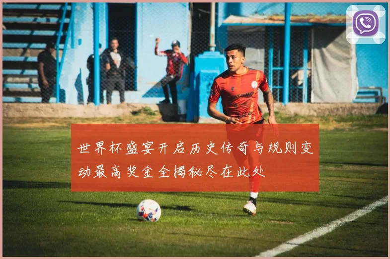 世界杯盛宴开启历史传奇与规则变动最高奖金全揭秘尽在此处