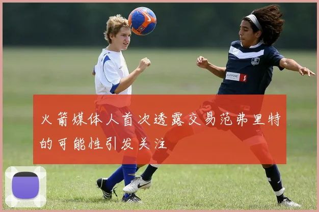 火箭媒体人首次透露交易范弗里特的可能性引发关注