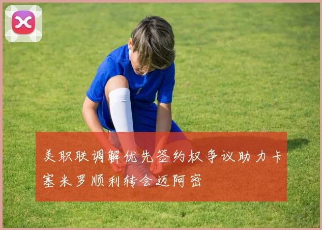 美职联调解优先签约权争议助力卡塞米罗顺利转会迈阿密