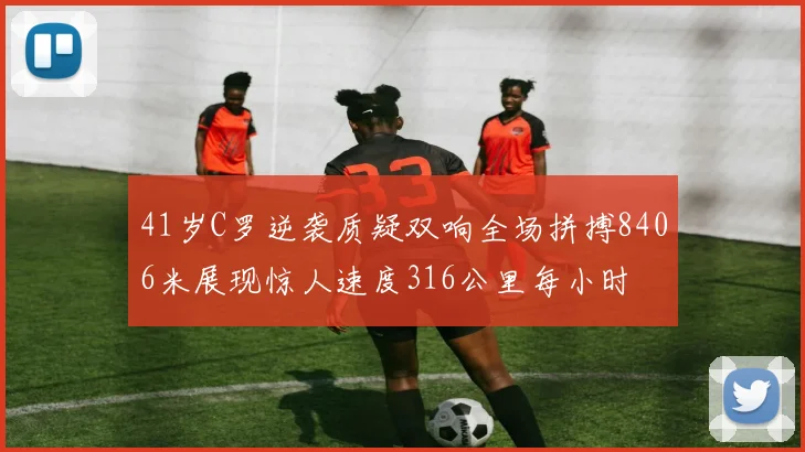 41岁C罗逆袭质疑双响全场拼搏8406米展现惊人速度316公里每小时