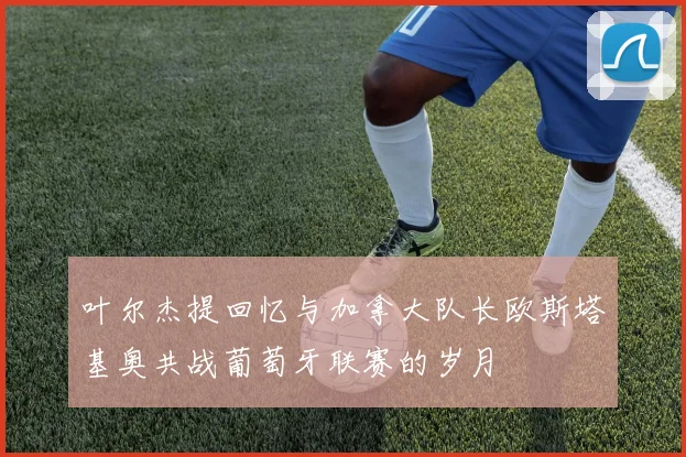 叶尔杰提回忆与加拿大队长欧斯塔基奥共战葡萄牙联赛的岁月