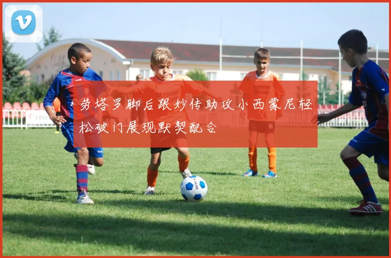 劳塔罗脚后跟妙传助攻小西蒙尼轻松破门展现默契配合
