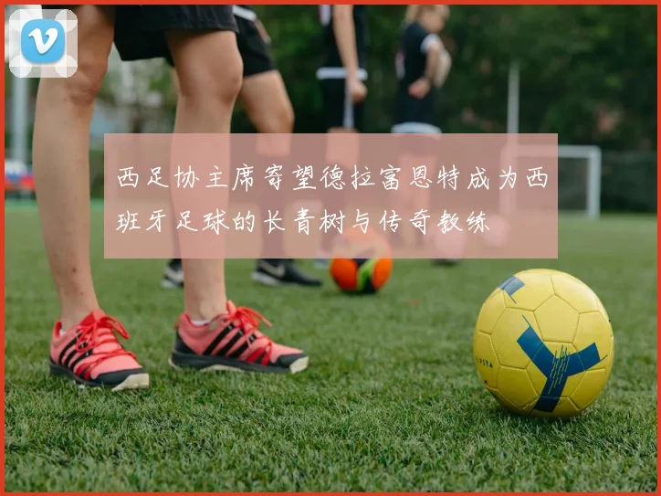 西足协主席寄望德拉富恩特成为西班牙足球的长青树与传奇教练