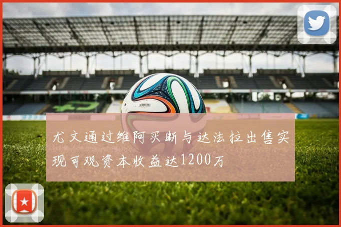 尤文通过维阿买断与达法拉出售实现可观资本收益达1200万
