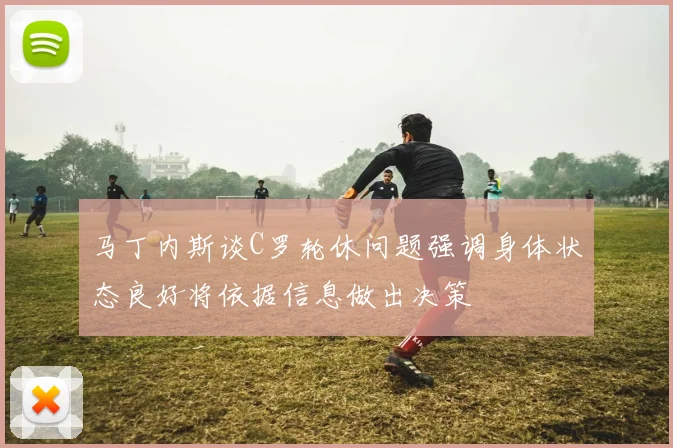 马丁内斯谈C罗轮休问题强调身体状态良好将依据信息做出决策