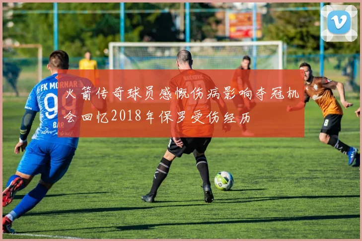 火箭传奇球员感慨伤病影响夺冠机会回忆2018年保罗受伤经历