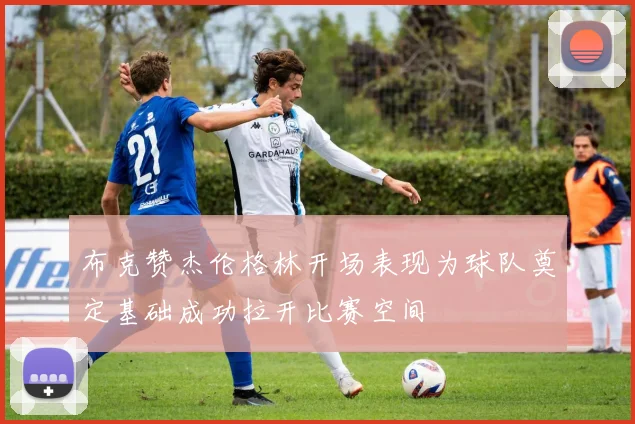 布克赞杰伦格林开场表现为球队奠定基础成功拉开比赛空间