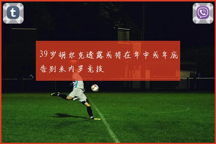 39岁胡尔克透露或将在年中或年底告别米内罗竞技