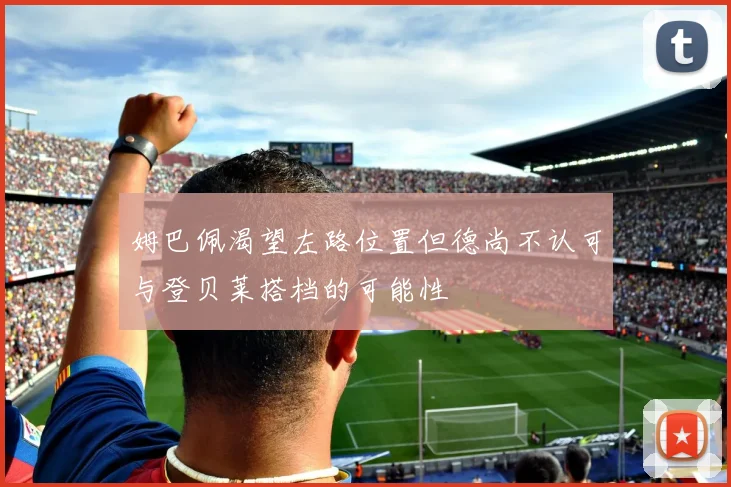 姆巴佩渴望左路位置但德尚不认可与登贝莱搭档的可能性