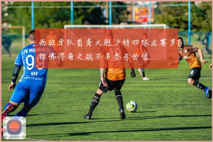 西班牙队首秀大胜沙特四球龙赛罗称佛得角之战不具参考价值
