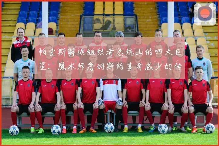 帕金斯解读组织者总统山的四大巨星：魔术师詹姆斯约基奇威少的传奇之路