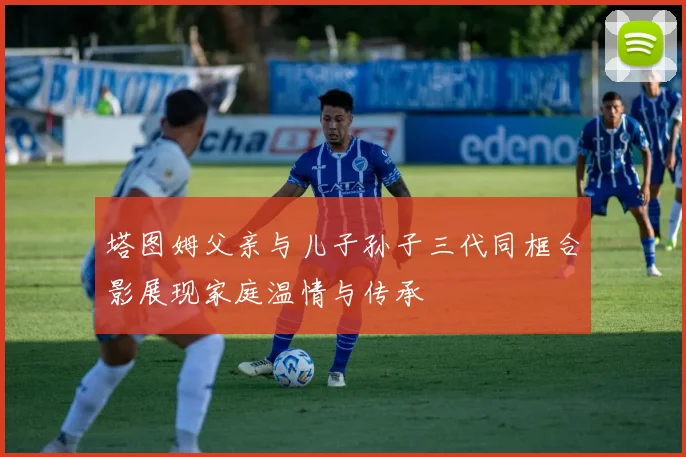 塔图姆父亲与儿子孙子三代同框合影展现家庭温情与传承