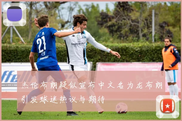 杰伦布朗疑似宣布中文名为龙布朗引发球迷热议与期待