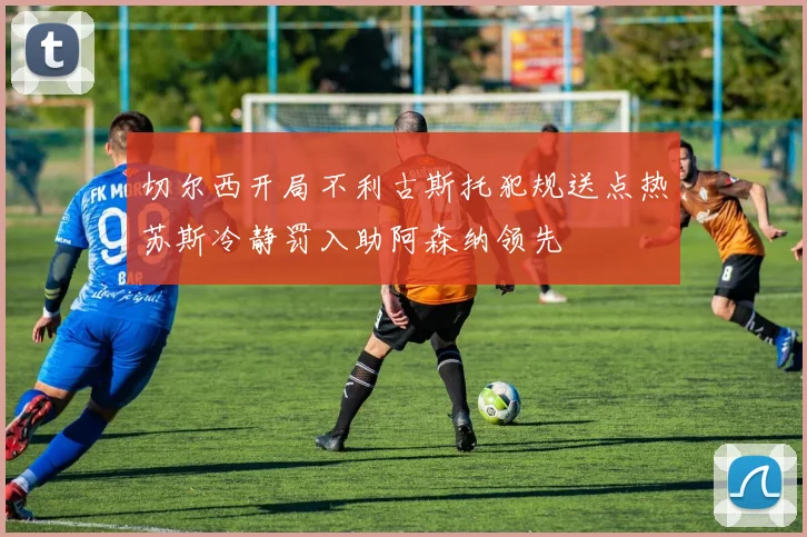 切尔西开局不利古斯托犯规送点热苏斯冷静罚入助阿森纳领先