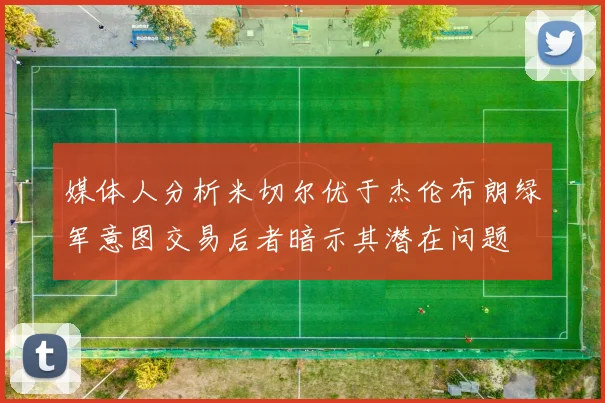 媒体人分析米切尔优于杰伦布朗绿军意图交易后者暗示其潜在问题