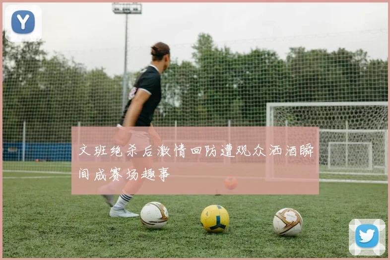 文班绝杀后激情回防遭观众洒酒瞬间成赛场趣事