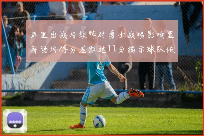 库里出战与缺阵对勇士战绩影响显著场均得分差距达11分揭示球队依赖性
