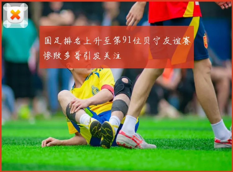 国足排名上升至第91位贝宁友谊赛惨败多哥引发关注