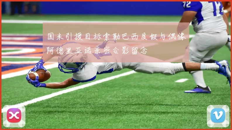 国米引援目标索勒巴西度假与偶像阿德里亚诺亲密合影留念