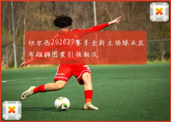 切尔西202627赛季全新主场球衣发布雄狮图案引领潮流