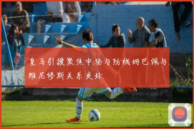 皇马引援聚焦中场与防线姆巴佩与维尼修斯关系良好