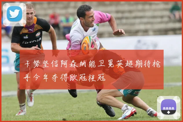 卡努坚信阿森纳能卫冕英超期待枪手今年夺得欧冠桂冠