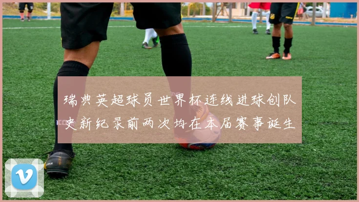 瑞典英超球员世界杯连线进球创队史新纪录前两次均在本届赛事诞生