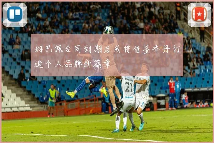 姆巴佩合同到期后或将借鉴乔丹打造个人品牌新篇章