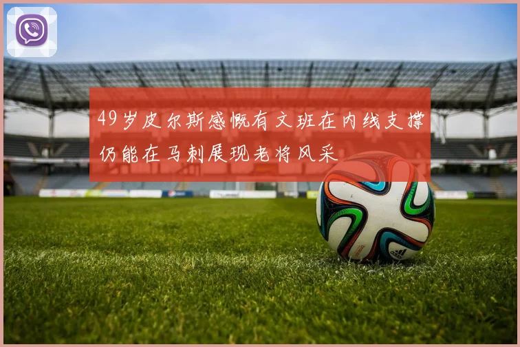 49岁皮尔斯感慨有文班在内线支撑仍能在马刺展现老将风采