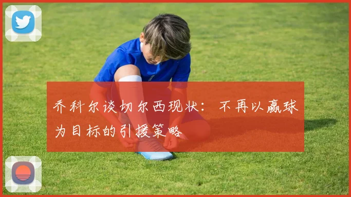 乔科尔谈切尔西现状：不再以赢球为目标的引援策略